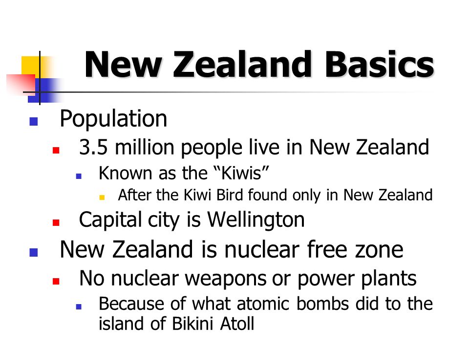 New Zealand Basics Population 3.5 million people live in New Zealand Known as the Kiwis After the Kiwi Bird found only in New Zealand Capital city is Wellington New Zealand is nuclear free zone No nuclear weapons or power plants Because of what atomic bombs did to the island of Bikini Atoll