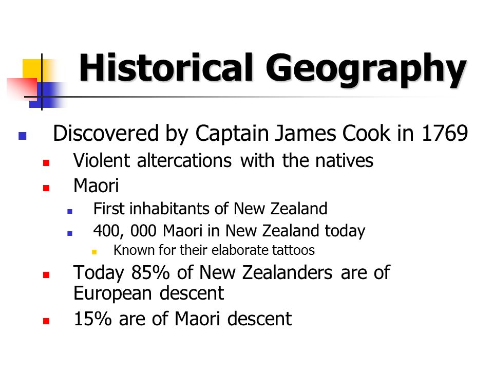 Historical Geography Discovered by Captain James Cook in 1769 Violent altercations with the natives Maori First inhabitants of New Zealand 400, 000 Maori in New Zealand today Known for their elaborate tattoos Today 85% of New Zealanders are of European descent 15% are of Maori descent