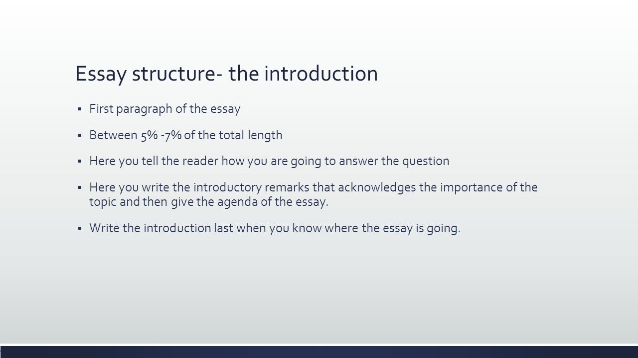 Essay structure- the introduction  First paragraph of the essay  Between 5% -7% of the total length  Here you tell the reader how you are going to answer the question  Here you write the introductory remarks that acknowledges the importance of the topic and then give the agenda of the essay.