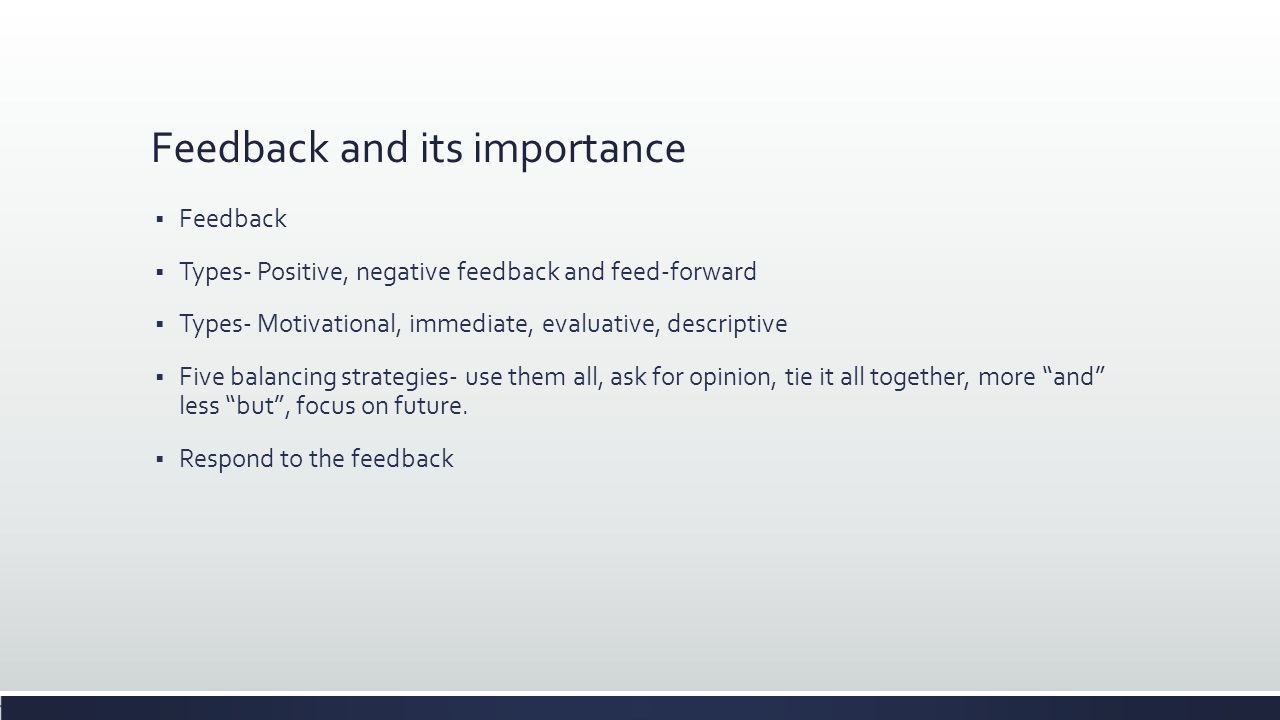 Feedback and its importance  Feedback  Types- Positive, negative feedback and feed-forward  Types- Motivational, immediate, evaluative, descriptive  Five balancing strategies- use them all, ask for opinion, tie it all together, more and less but , focus on future.
