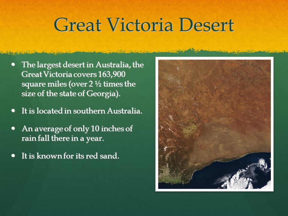 Great Victoria Desert The largest desert in Australia, the Great Victoria covers 163,900 square miles (over 2 ½ times the size of the state of Georgia).