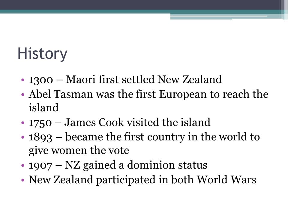 History 1300 – Maori first settled New Zealand Abel Tasman was the first European to reach the island 1750 – James Cook visited the island 1893 – became the first country in the world to give women the vote 1907 – NZ gained a dominion status New Zealand participated in both World Wars