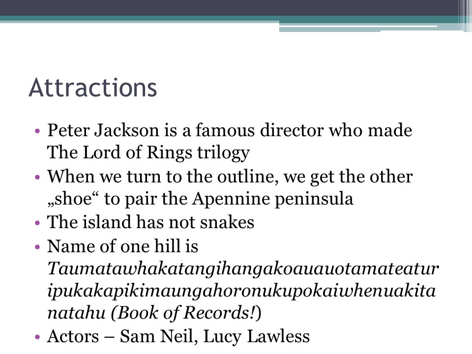 Attractions Peter Jackson is a famous director who made The Lord of Rings trilogy When we turn to the outline, we get the other „shoe to pair the Apennine peninsula The island has not snakes Name of one hill is Taumatawhakatangihangakoauauotamateatur ipukakapikimaungahoronukupokaiwhenuakita natahu (Book of Records!) Actors – Sam Neil, Lucy Lawless