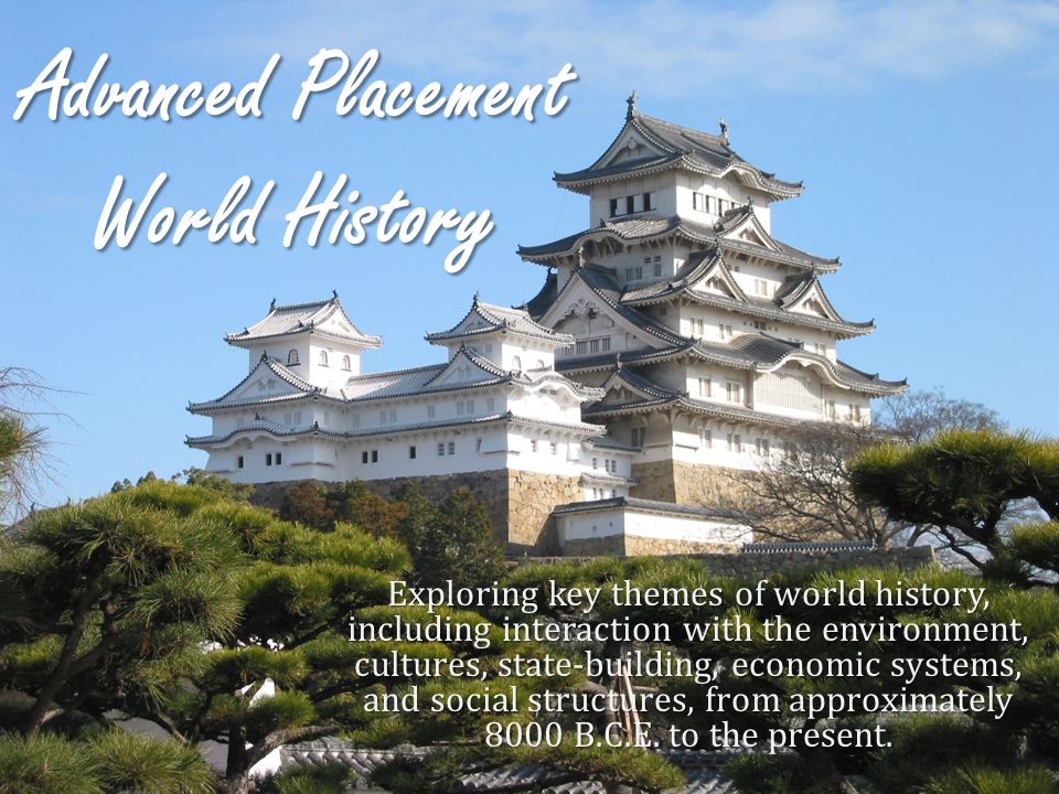 Advanced Placement World History Exploring key themes of world history, including interaction with the environment, cultures, state-building, economic systems, and social structures, from approximately 8000 B.C.E.