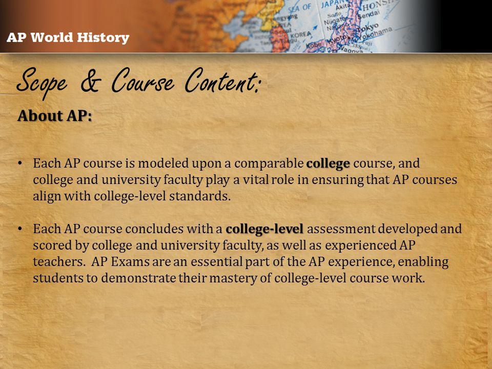 Scope & Course Content: About AP: college Each AP course is modeled upon a comparable college course, and college and university faculty play a vital role in ensuring that AP courses align with college-level standards.