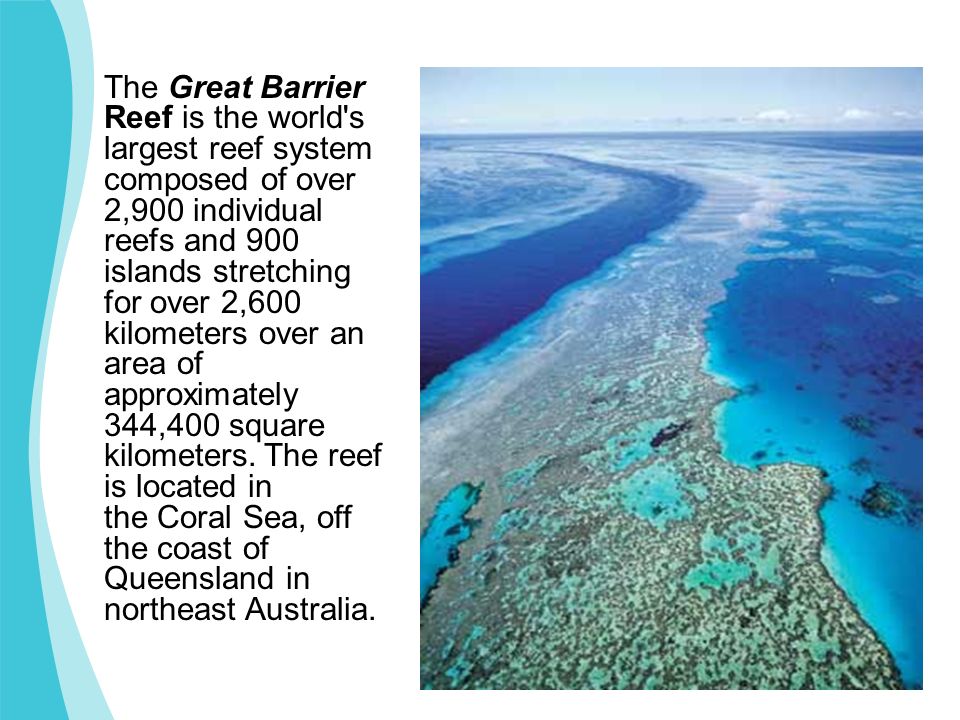 The Great Barrier Reef is the world s largest reef system composed of over 2,900 individual reefs and 900 islands stretching for over 2,600 kilometers over an area of approximately 344,400 square kilometers.