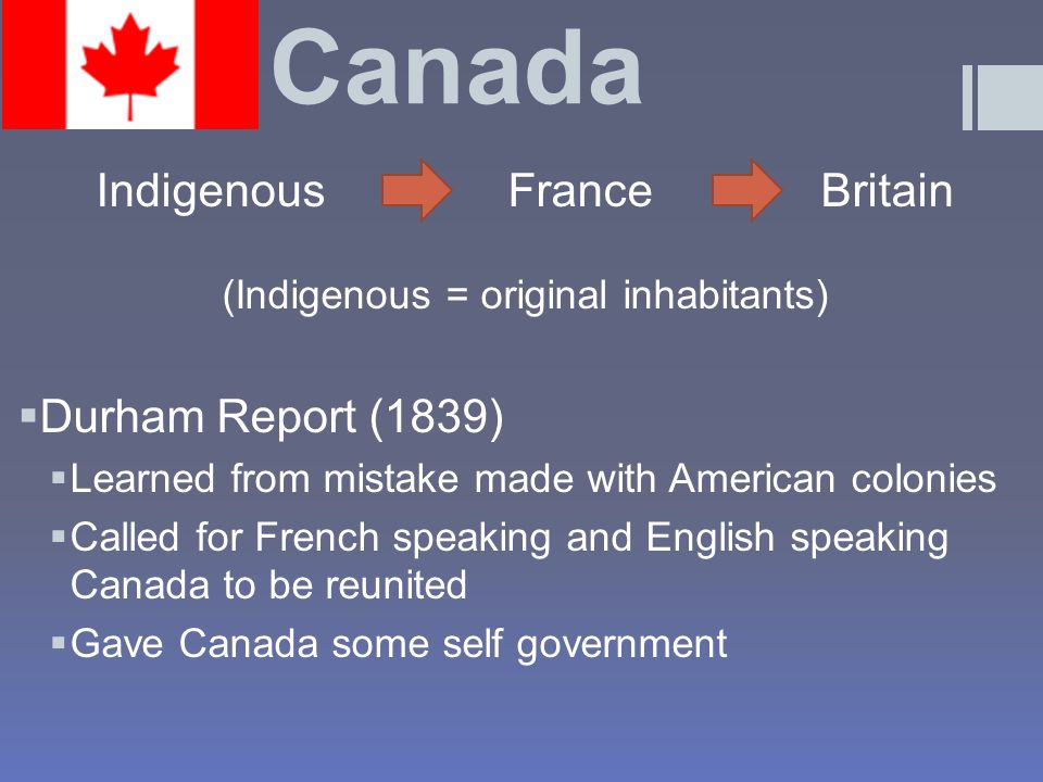 Canada Indigenous France Britain (Indigenous = original inhabitants)  Durham Report (1839)  Learned from mistake made with American colonies  Called for French speaking and English speaking Canada to be reunited  Gave Canada some self government