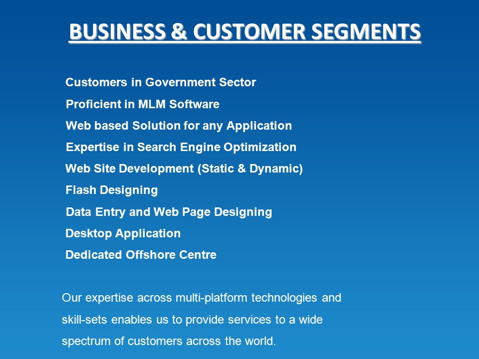 BUSINESS & CUSTOMER SEGMENTS Customers in Government Sector Proficient in MLM Software Web based Solution for any Application Expertise in Search Engine Optimization Web Site Development (Static & Dynamic) Flash Designing Data Entry and Web Page Designing Desktop Application Dedicated Offshore Centre Our expertise across multi-platform technologies and skill-sets enables us to provide services to a wide spectrum of customers across the world.