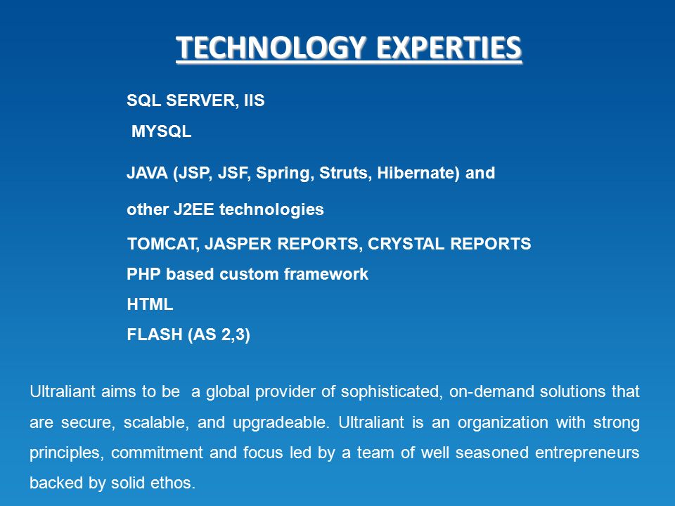TECHNOLOGY EXPERTIES SQL SERVER, IIS MYSQL JAVA (JSP, JSF, Spring, Struts, Hibernate) and other J2EE technologies TOMCAT, JASPER REPORTS, CRYSTAL REPORTS PHP based custom framework HTML FLASH (AS 2,3) Ultraliant aims to be a global provider of sophisticated, on-demand solutions that are secure, scalable, and upgradeable.