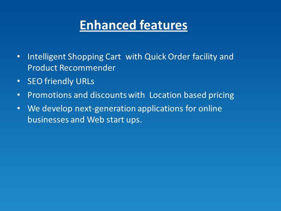 Enhanced features Intelligent Shopping Cart with Quick Order facility and Product Recommender SEO friendly URLs Promotions and discounts with Location based pricing We develop next-generation applications for online businesses and Web start ups.