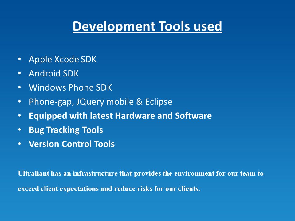 Development Tools used Apple Xcode SDK Android SDK Windows Phone SDK Phone-gap, JQuery mobile & Eclipse Equipped with latest Hardware and Software Bug Tracking Tools Version Control Tools Ultraliant has an infrastructure that provides the environment for our team to exceed client expectations and reduce risks for our clients.