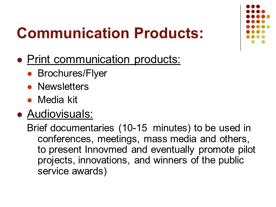 Communication Products: Print communication products: Brochures/Flyer Newsletters Media kit Audiovisuals: Brief documentaries (10-15 minutes) to be used in conferences, meetings, mass media and others, to present Innovmed and eventually promote pilot projects, innovations, and winners of the public service awards)