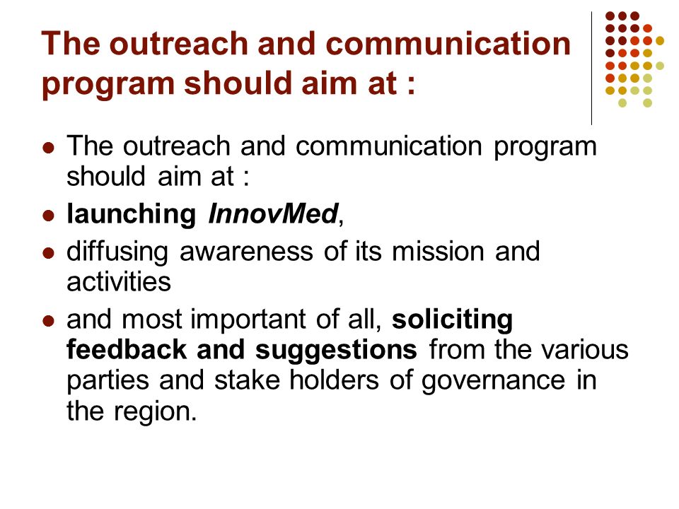 The outreach and communication program should aim at : launching InnovMed, diffusing awareness of its mission and activities and most important of all, soliciting feedback and suggestions from the various parties and stake holders of governance in the region.
