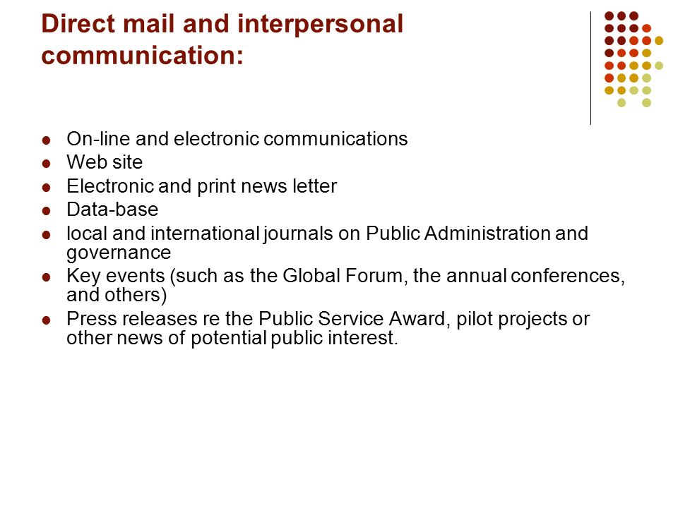 Direct mail and interpersonal communication: On-line and electronic communications Web site Electronic and print news letter Data-base local and international journals on Public Administration and governance Key events (such as the Global Forum, the annual conferences, and others) Press releases re the Public Service Award, pilot projects or other news of potential public interest.