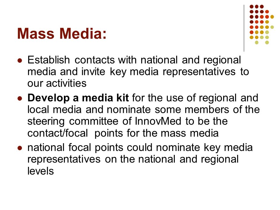 Mass Media: Establish contacts with national and regional media and invite key media representatives to our activities Develop a media kit for the use of regional and local media and nominate some members of the steering committee of InnovMed to be the contact/focal points for the mass media national focal points could nominate key media representatives on the national and regional levels