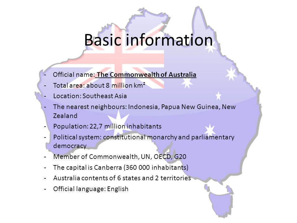 Basic information - Official name: The Commonwealth of Australia -Total area: about 8 million km² -Location: Southeast Asia -The nearest neighbours: Indonesia, Papua New Guinea, New Zealand -Population: 22,7 million inhabitants -Political system: constitutional monarchy and parliamentary democracy -Member of Commonwealth, UN, OECD, G20 -The capital is Canberra ( inhabitants) -Australia contents of 6 states and 2 territories -Official language: English