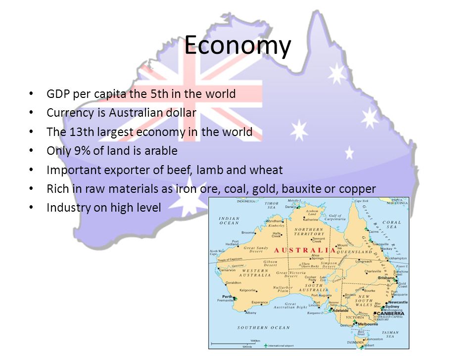 Economy GDP per capita the 5th in the world Currency is Australian dollar The 13th largest economy in the world Only 9% of land is arable Important exporter of beef, lamb and wheat Rich in raw materials as iron ore, coal, gold, bauxite or copper Industry on high level