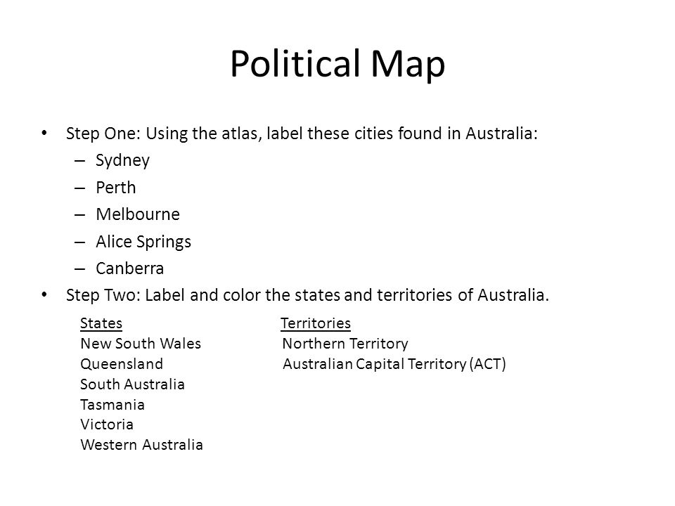 Political Map Step One: Using the atlas, label these cities found in Australia: – Sydney – Perth – Melbourne – Alice Springs – Canberra Step Two: Label and color the states and territories of Australia.
