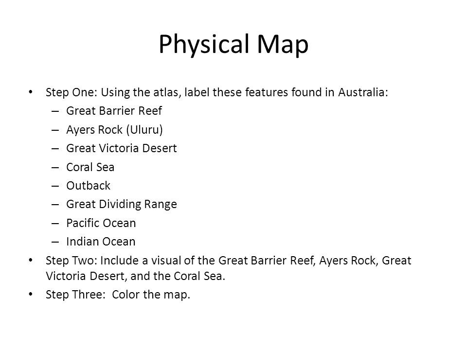 Physical Map Step One: Using the atlas, label these features found in Australia: – Great Barrier Reef – Ayers Rock (Uluru) – Great Victoria Desert – Coral Sea – Outback – Great Dividing Range – Pacific Ocean – Indian Ocean Step Two: Include a visual of the Great Barrier Reef, Ayers Rock, Great Victoria Desert, and the Coral Sea.