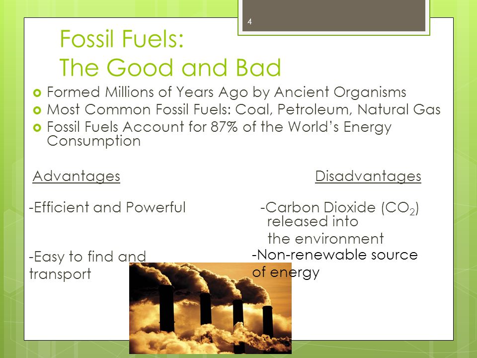 Fossil Fuels: The Good and Bad  Formed Millions of Years Ago by Ancient Organisms  Most Common Fossil Fuels: Coal, Petroleum, Natural Gas  Fossil Fuels Account for 87% of the World’s Energy Consumption AdvantagesDisadvantages -Efficient and Powerful -Carbon Dioxide (CO 2 ) released into the environment -Easy to find and transport -Non-renewable source of energy 4