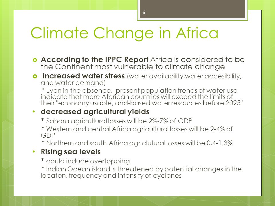 Climate Change in Africa  According to the IPPC Report Africa is considered to be the Continent most vulnerable to climate change  increased water stress (water availability,water accesibility, and water demand) * Even in the absence, present population trends of water use indicate that more Aferican countries will exceed the limits of their economy usable,land-based water resources before 2025 decreased agricultural yields * Sahara agricultural losses will be 2%-7% of GDP * Western and central Africa agricultural losses will be 2-4% of GDP * Northern and south Africa agriclutural losses will be % Rising sea levels * could induce overtopping * Indian Ocean island is threatened by potential changes in the locaton, frequency and intensity of cyclones 6