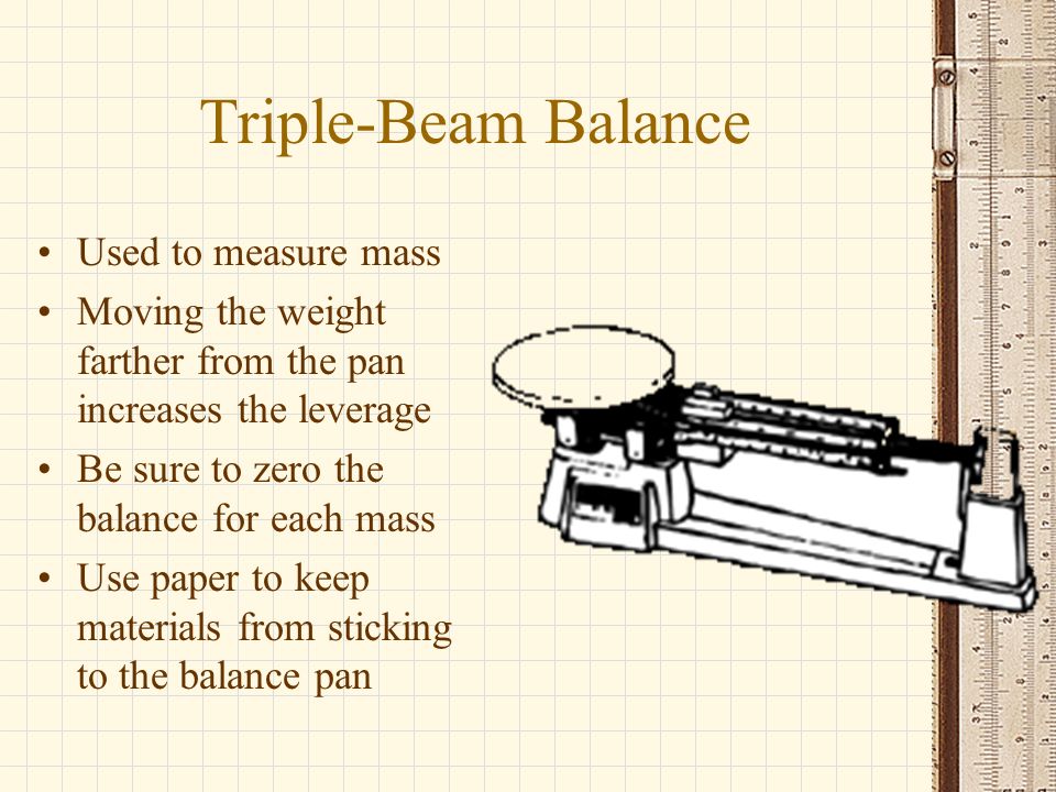 Used to measure mass Moving the weight farther from the pan increases the leverage Be sure to zero the balance for each mass Use paper to keep materials from sticking to the balance pan