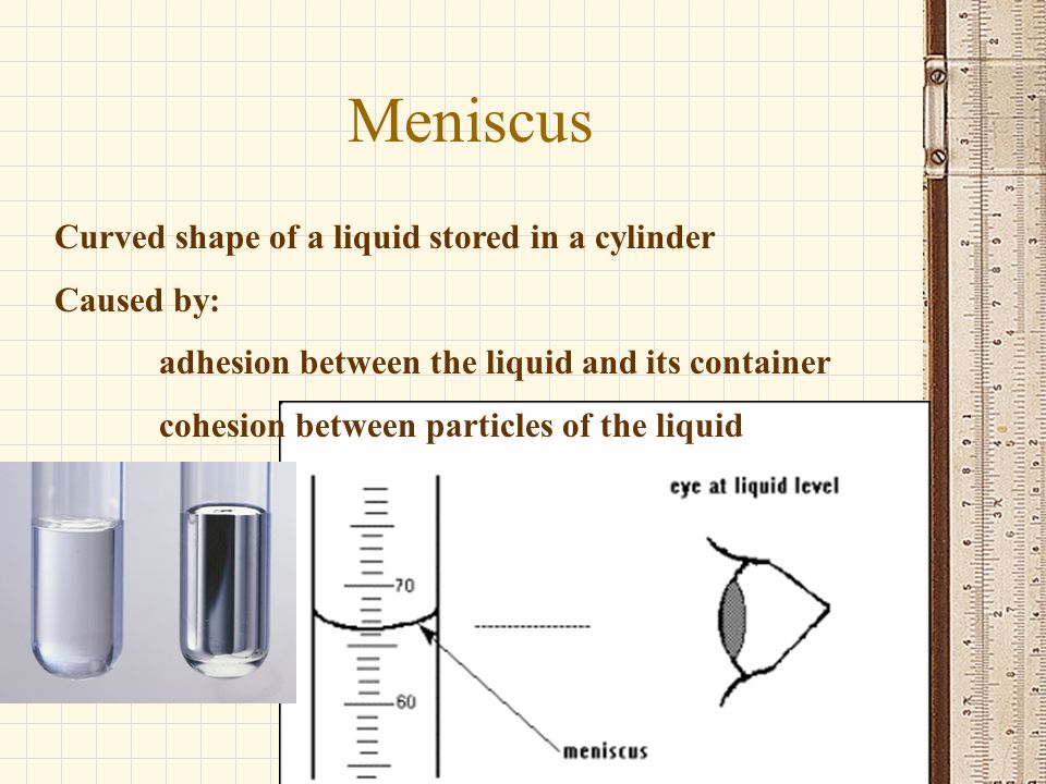 Meniscus Curved shape of a liquid stored in a cylinder Caused by: adhesion between the liquid and its container cohesion between particles of the liquid