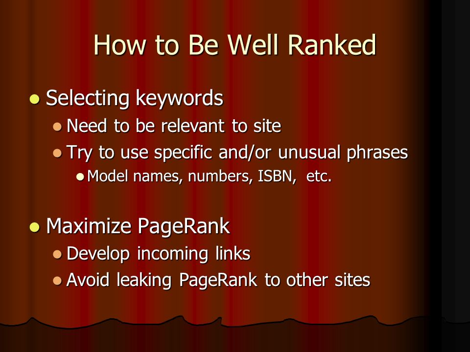 How to Be Well Ranked Selecting keywords Selecting keywords Need to be relevant to site Need to be relevant to site Try to use specific and/or unusual phrases Try to use specific and/or unusual phrases Model names, numbers, ISBN, etc.