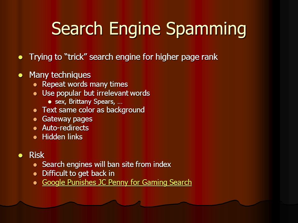 Search Engine Spamming Trying to trick search engine for higher page rank Trying to trick search engine for higher page rank Many techniques Many techniques Repeat words many times Repeat words many times Use popular but irrelevant words Use popular but irrelevant words sex, Brittany Spears, … sex, Brittany Spears, … Text same color as background Text same color as background Gateway pages Gateway pages Auto-redirects Auto-redirects Hidden links Hidden links Risk Risk Search engines will ban site from index Search engines will ban site from index Difficult to get back in Difficult to get back in Google Punishes JC Penny for Gaming Search Google Punishes JC Penny for Gaming Search Google Punishes JC Penny for Gaming Search Google Punishes JC Penny for Gaming Search