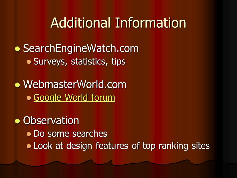 Additional Information SearchEngineWatch.com SearchEngineWatch.com Surveys, statistics, tips Surveys, statistics, tips WebmasterWorld.com WebmasterWorld.com Google World forum Google World forum Google World forum Google World forum Observation Observation Do some searches Do some searches Look at design features of top ranking sites Look at design features of top ranking sites