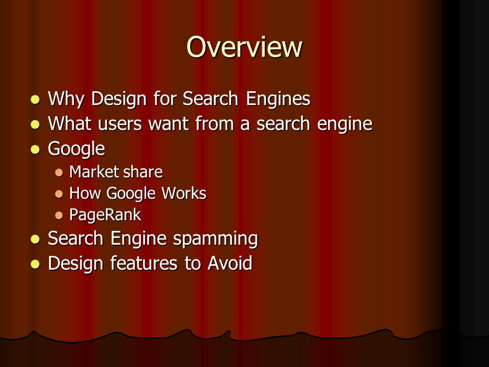 Overview Why Design for Search Engines Why Design for Search Engines What users want from a search engine What users want from a search engine Google Google Market share Market share How Google Works How Google Works PageRank PageRank Search Engine spamming Search Engine spamming Design features to Avoid Design features to Avoid