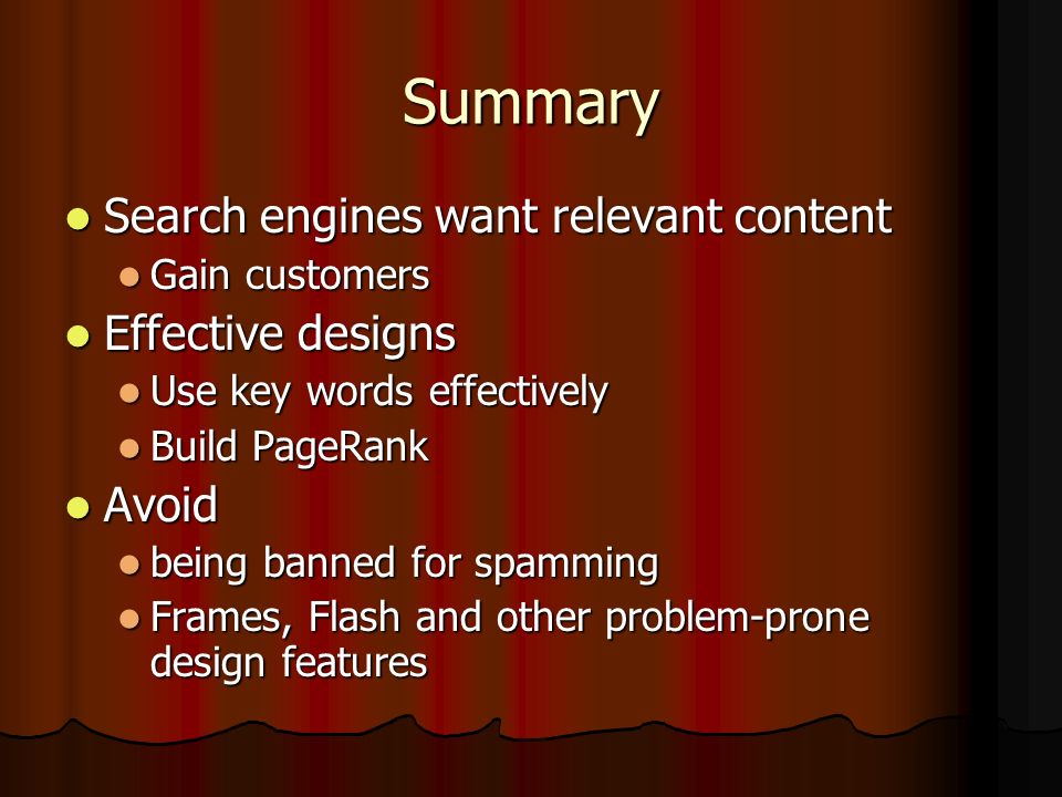 Summary Search engines want relevant content Search engines want relevant content Gain customers Gain customers Effective designs Effective designs Use key words effectively Use key words effectively Build PageRank Build PageRank Avoid Avoid being banned for spamming being banned for spamming Frames, Flash and other problem-prone design features Frames, Flash and other problem-prone design features