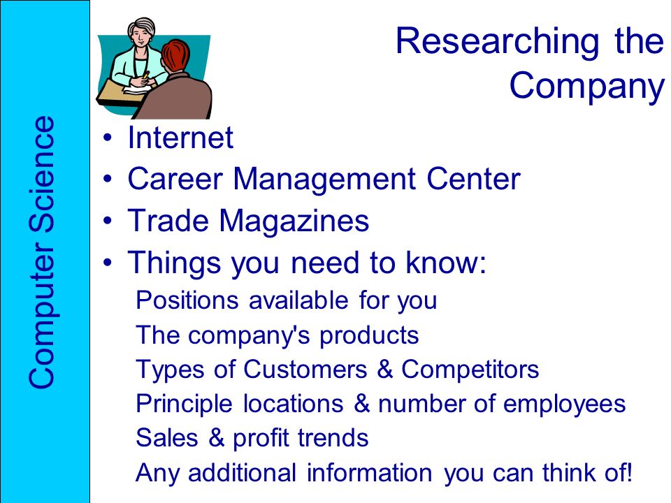 Researching the Company Internet Career Management Center Trade Magazines Things you need to know: Positions available for you The company s products Types of Customers & Competitors Principle locations & number of employees Sales & profit trends Any additional information you can think of.