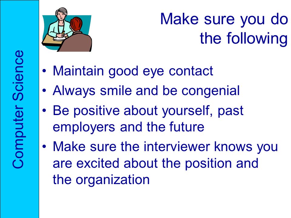 Make sure you do the following Maintain good eye contact Always smile and be congenial Be positive about yourself, past employers and the future Make sure the interviewer knows you are excited about the position and the organization Computer Science