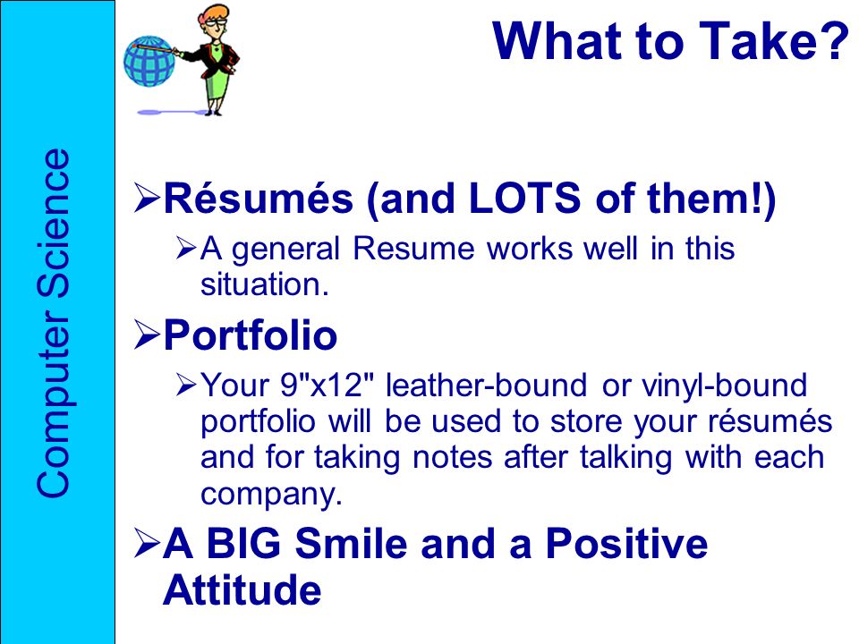 What to Take.  Résumés (and LOTS of them!)  A general Resume works well in this situation.