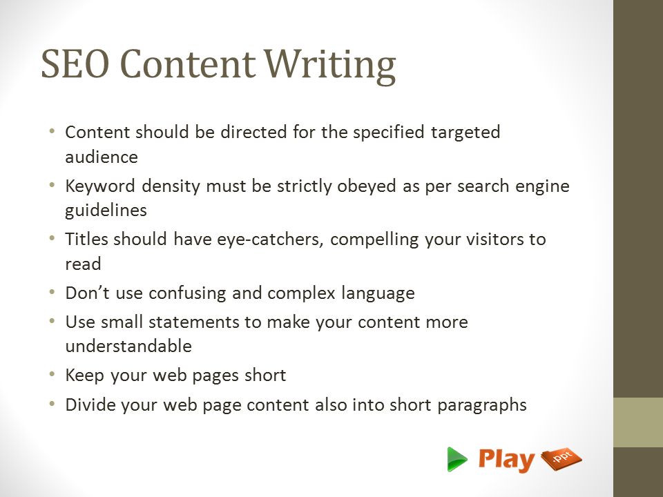 SEO Content Writing Content should be directed for the specified targeted audience Keyword density must be strictly obeyed as per search engine guidelines Titles should have eye-catchers, compelling your visitors to read Don’t use confusing and complex language Use small statements to make your content more understandable Keep your web pages short Divide your web page content also into short paragraphs