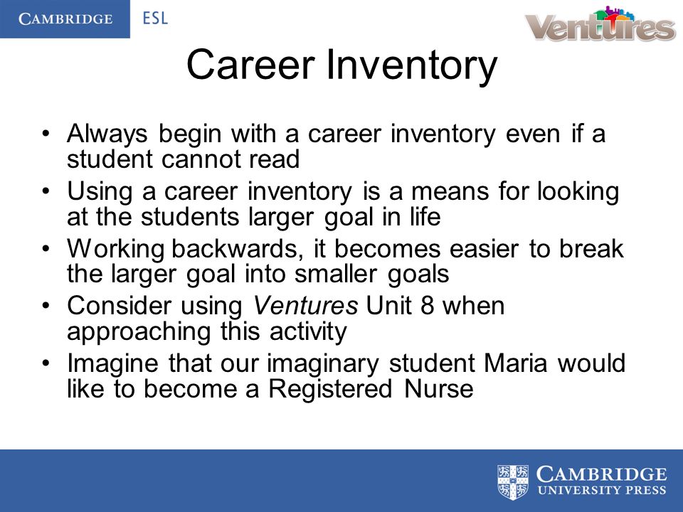 Career Inventory Always begin with a career inventory even if a student cannot read Using a career inventory is a means for looking at the students larger goal in life Working backwards, it becomes easier to break the larger goal into smaller goals Consider using Ventures Unit 8 when approaching this activity Imagine that our imaginary student Maria would like to become a Registered Nurse