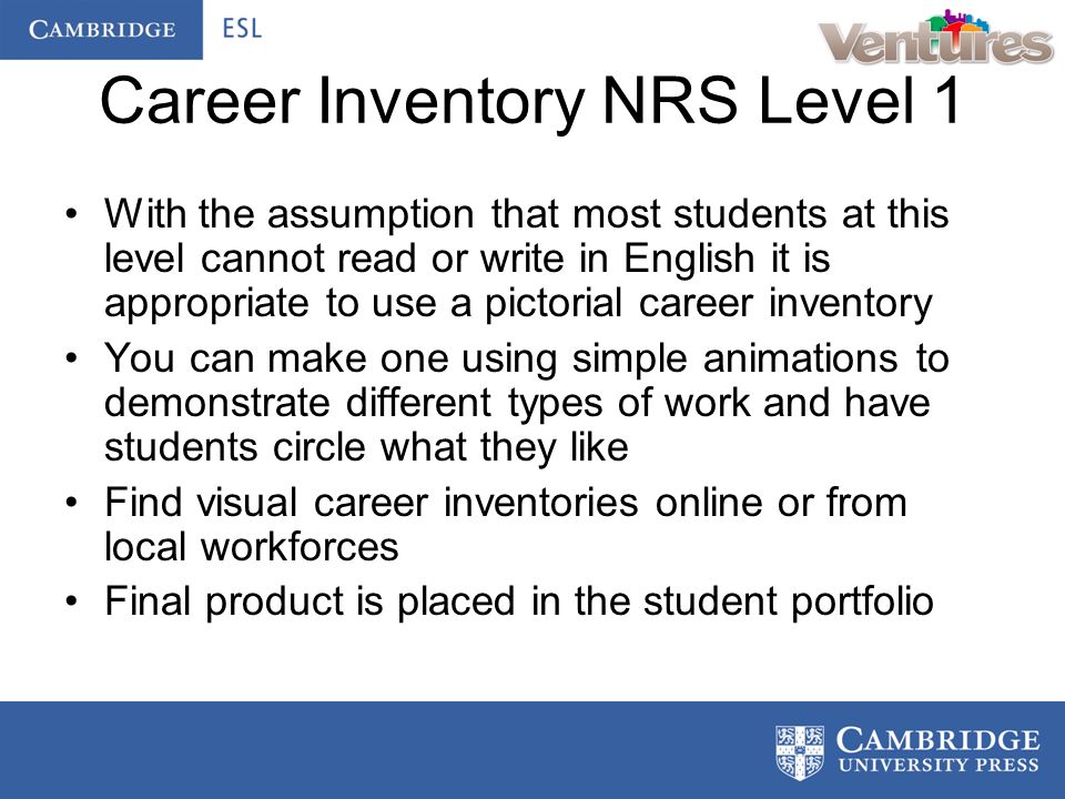 Career Inventory NRS Level 1 With the assumption that most students at this level cannot read or write in English it is appropriate to use a pictorial career inventory You can make one using simple animations to demonstrate different types of work and have students circle what they like Find visual career inventories online or from local workforces Final product is placed in the student portfolio