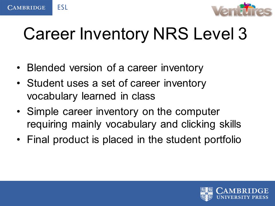 Career Inventory NRS Level 3 Blended version of a career inventory Student uses a set of career inventory vocabulary learned in class Simple career inventory on the computer requiring mainly vocabulary and clicking skills Final product is placed in the student portfolio