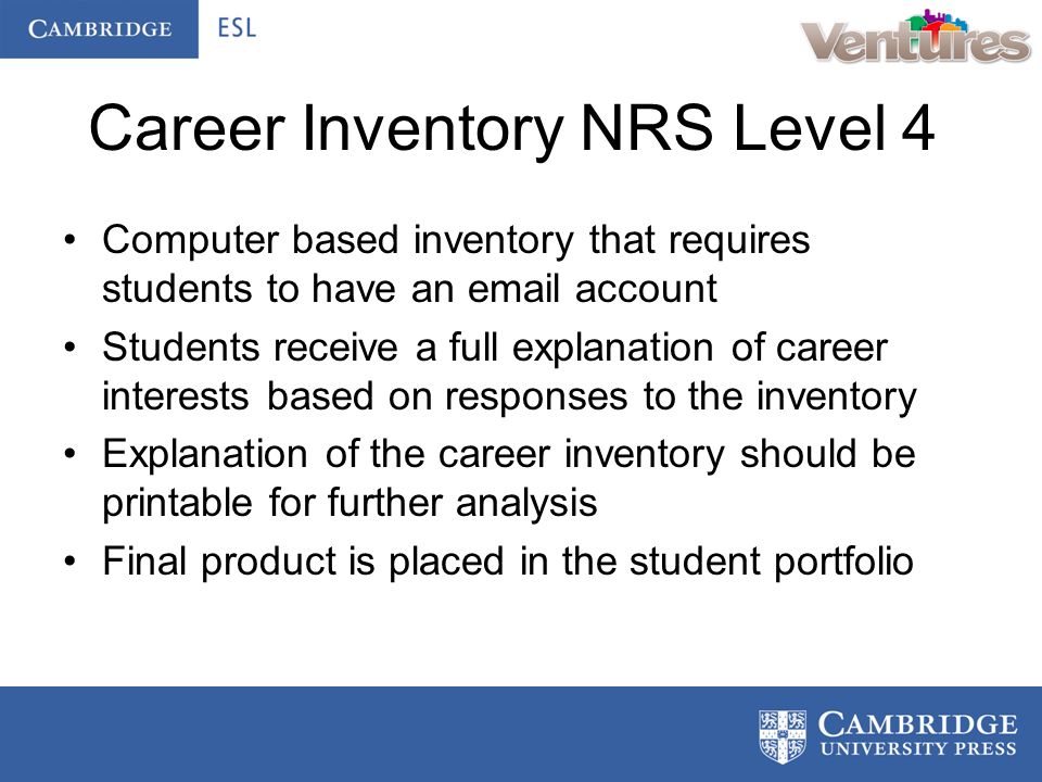 Career Inventory NRS Level 4 Computer based inventory that requires students to have an  account Students receive a full explanation of career interests based on responses to the inventory Explanation of the career inventory should be printable for further analysis Final product is placed in the student portfolio
