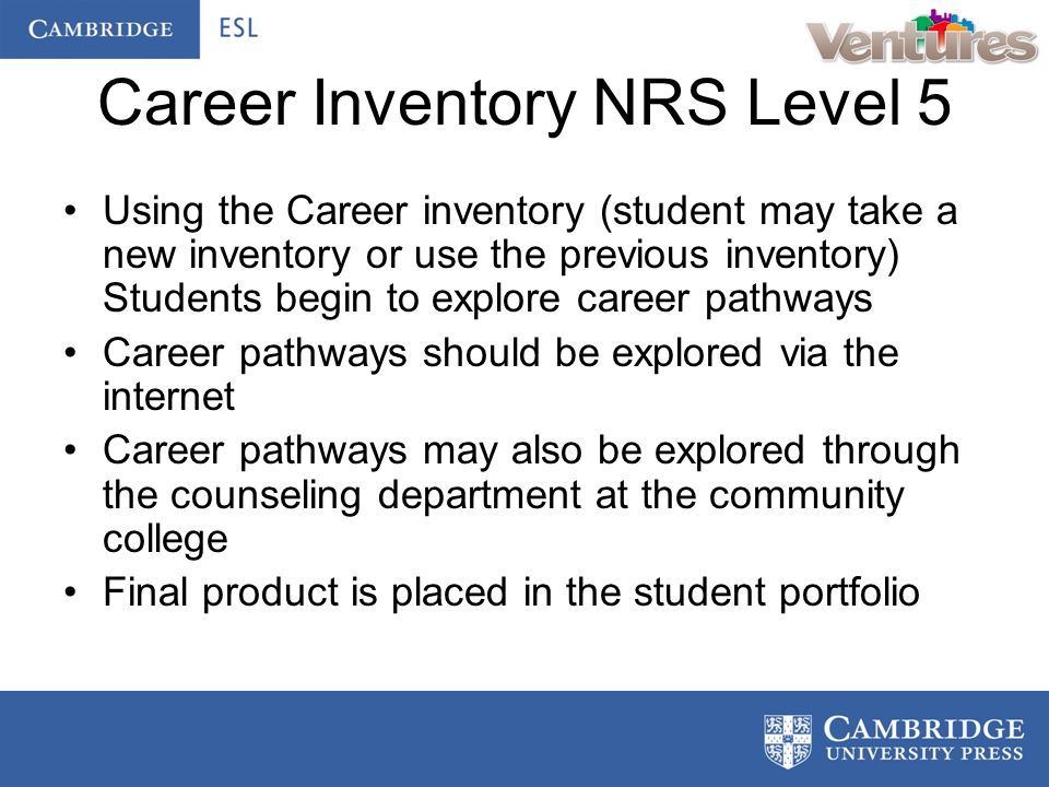 Career Inventory NRS Level 5 Using the Career inventory (student may take a new inventory or use the previous inventory) Students begin to explore career pathways Career pathways should be explored via the internet Career pathways may also be explored through the counseling department at the community college Final product is placed in the student portfolio