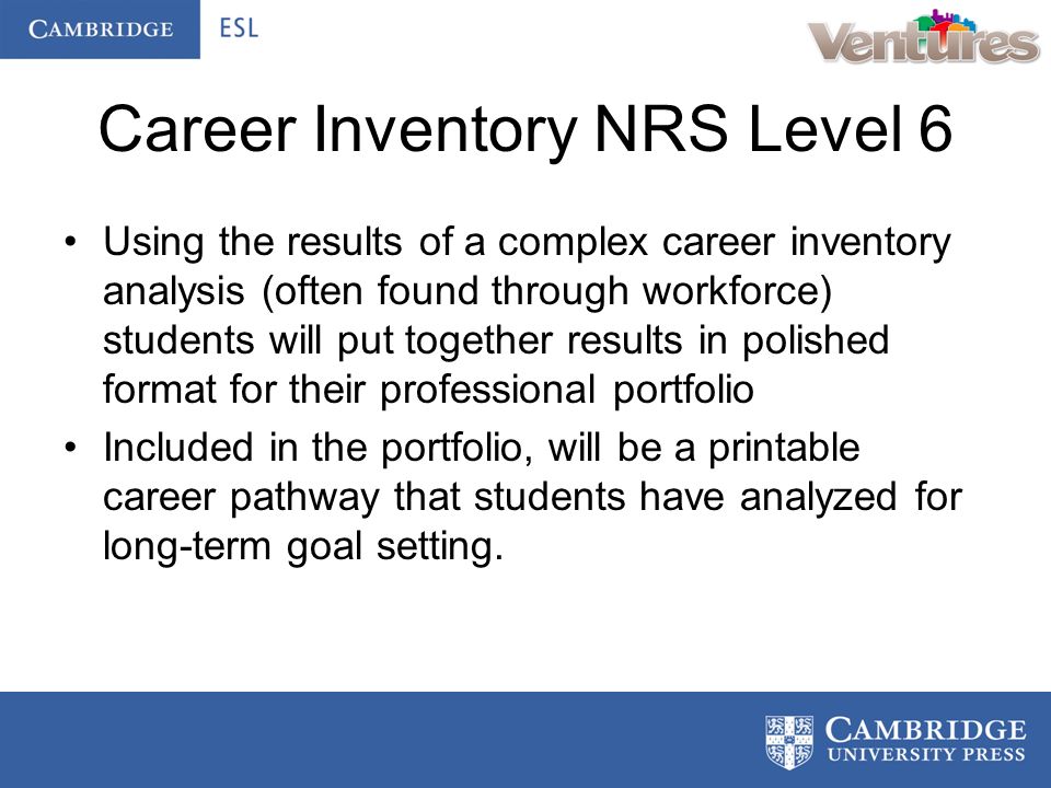 Career Inventory NRS Level 6 Using the results of a complex career inventory analysis (often found through workforce) students will put together results in polished format for their professional portfolio Included in the portfolio, will be a printable career pathway that students have analyzed for long-term goal setting.