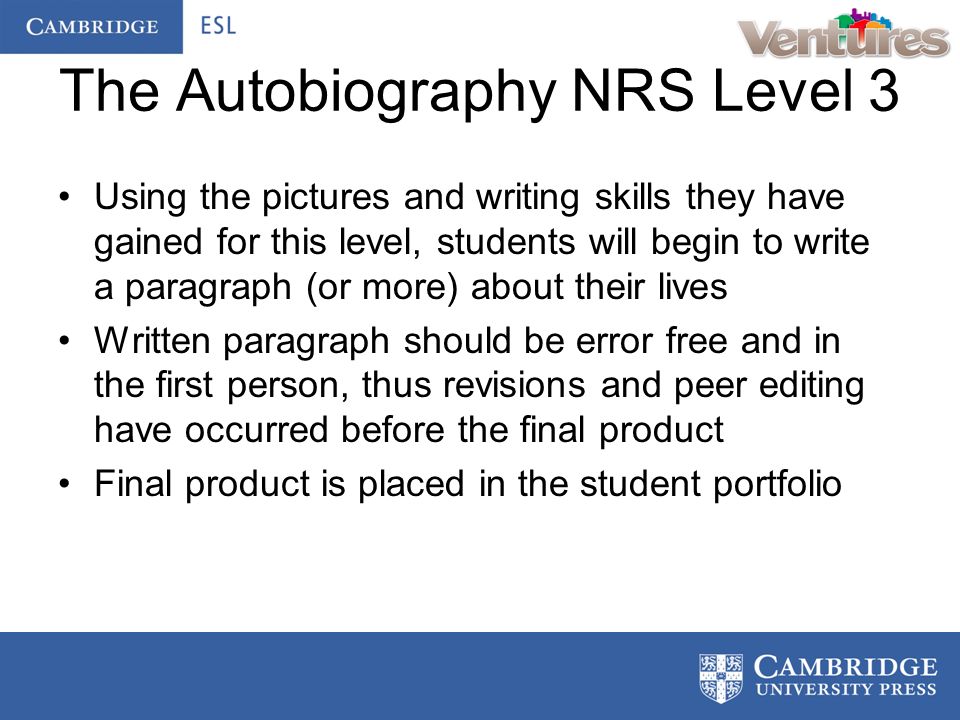 The Autobiography NRS Level 3 Using the pictures and writing skills they have gained for this level, students will begin to write a paragraph (or more) about their lives Written paragraph should be error free and in the first person, thus revisions and peer editing have occurred before the final product Final product is placed in the student portfolio