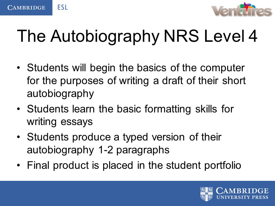 The Autobiography NRS Level 4 Students will begin the basics of the computer for the purposes of writing a draft of their short autobiography Students learn the basic formatting skills for writing essays Students produce a typed version of their autobiography 1-2 paragraphs Final product is placed in the student portfolio