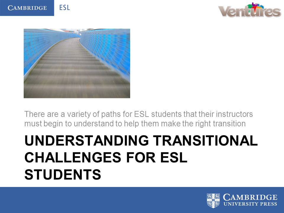 UNDERSTANDING TRANSITIONAL CHALLENGES FOR ESL STUDENTS There are a variety of paths for ESL students that their instructors must begin to understand to help them make the right transition