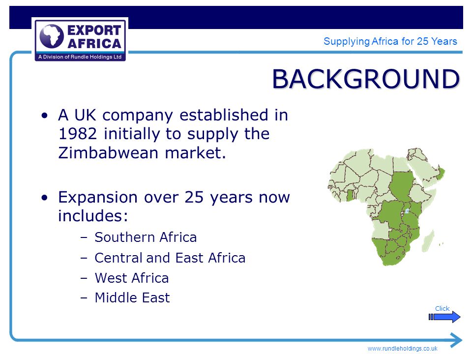 Supplying Africa for 25 Years BACKGROUND –Middle East Click –West Africa –Central and East Africa –Southern Africa Expansion over 25 years now includes: A UK company established in 1982 initially to supply the Zimbabwean market.