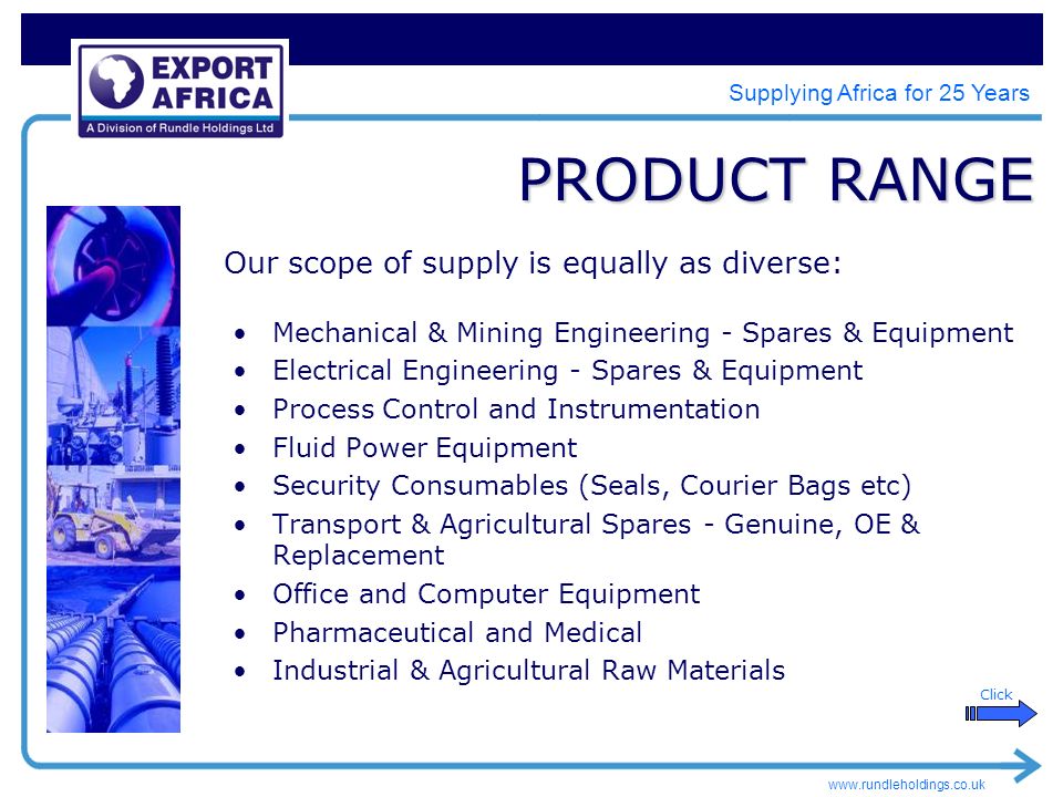 Supplying Africa for 25 Years PRODUCT RANGE Mechanical & Mining Engineering - Spares & Equipment Electrical Engineering - Spares & Equipment Process Control and Instrumentation Fluid Power Equipment Security Consumables (Seals, Courier Bags etc) Transport & Agricultural Spares - Genuine, OE & Replacement Office and Computer Equipment Pharmaceutical and Medical Industrial & Agricultural Raw Materials Our scope of supply is equally as diverse: Click