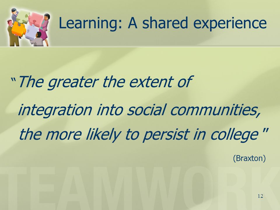 12 Learning: A shared experience The greater the extent of integration into social communities, the more likely to persist in college (Braxton)