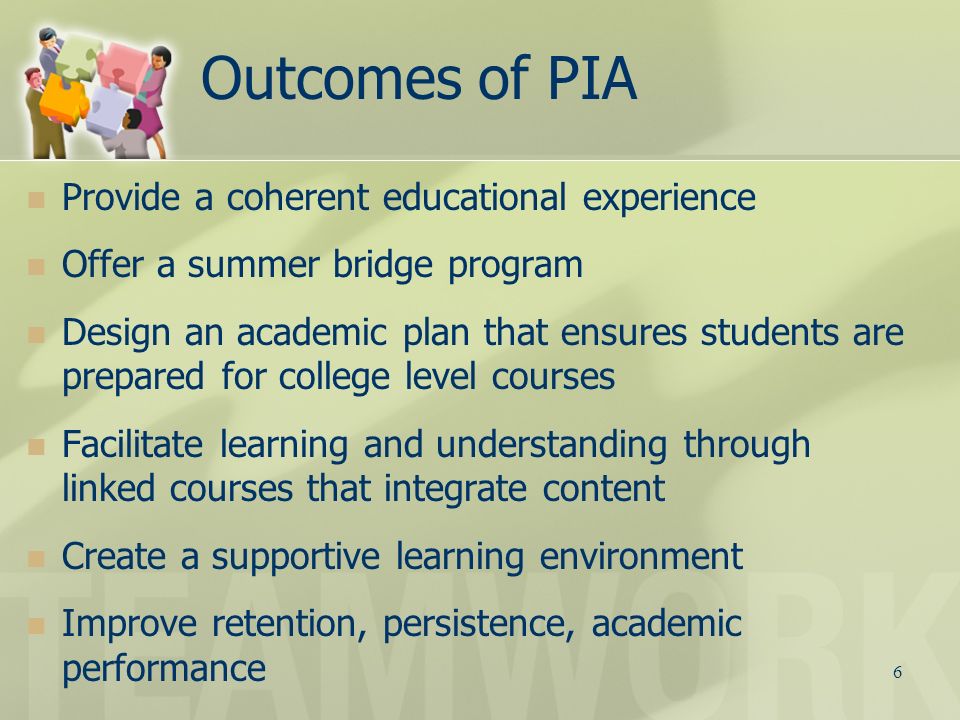 6 Outcomes of PIA Provide a coherent educational experience Offer a summer bridge program Design an academic plan that ensures students are prepared for college level courses Facilitate learning and understanding through linked courses that integrate content Create a supportive learning environment Improve retention, persistence, academic performance