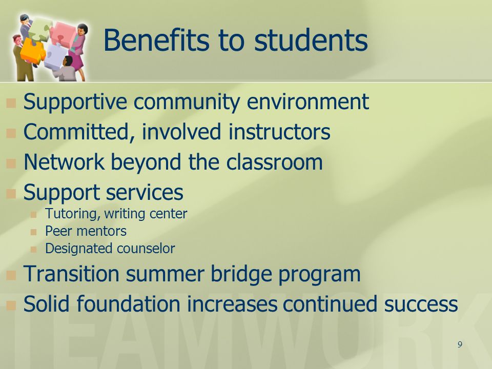 9 Benefits to students Supportive community environment Committed, involved instructors Network beyond the classroom Support services Tutoring, writing center Peer mentors Designated counselor Transition summer bridge program Solid foundation increases continued success